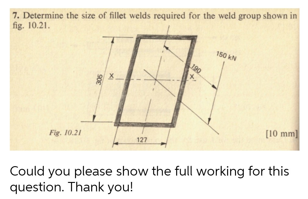 7. Determine the size of fillet welds required for the weld group shown in
fig. 10.21.
Fig. 10.21
127
190
x
150 kN
[10 mm]
Could you please show the full working for this
question. Thank you!
