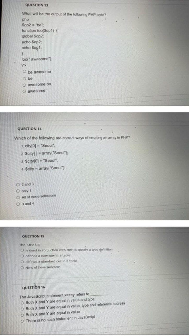 QUESTION 13
What will be the output of the following PHP code?
php
Sop2 = "be":
function foo(Sop1) {
global Sop2;
echo Sop2:
echo Sop1:
foo(" awesome");
?>
O be awesome
O be
O awesome be
O awesome
QUESTION 14
Which of the following are correct ways of creating an array in PHP?
1. city[0] = "Seoul":
2 Scityl ]= array("Seoul");
3 Scity[0] = "Seoul";
4 Scity array("Seoul"):
O 2 and 3
O only 1
O All of these selections
O 3 and 4
QUESTION 15
The <tr> tag
O is used in conjuction with <hr to specify a type definition
O defines a new row in a table
O defines a standard cell in a table
O None of these selections
QUESTION 16
The JavaScript statement x==ay refers to
O Both X and Y are equal in value and type
O Both X and Y are equal in value, type and reference address
O Both X and Y are equal in value
O There is no such statement in JavaScript
