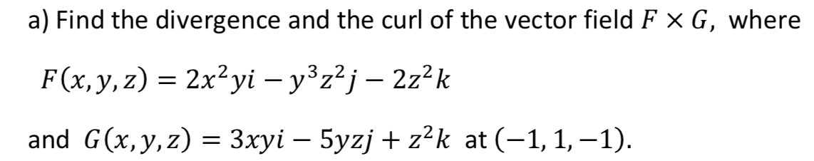 a) Find the divergence and the curl of the vector field F x G, where
F(x,y, z) = 2x²yi – y°z²j – 2z²k
and G(x,y,z) = 3xyi – 5yzj + z²k at (-1, 1, –1).
