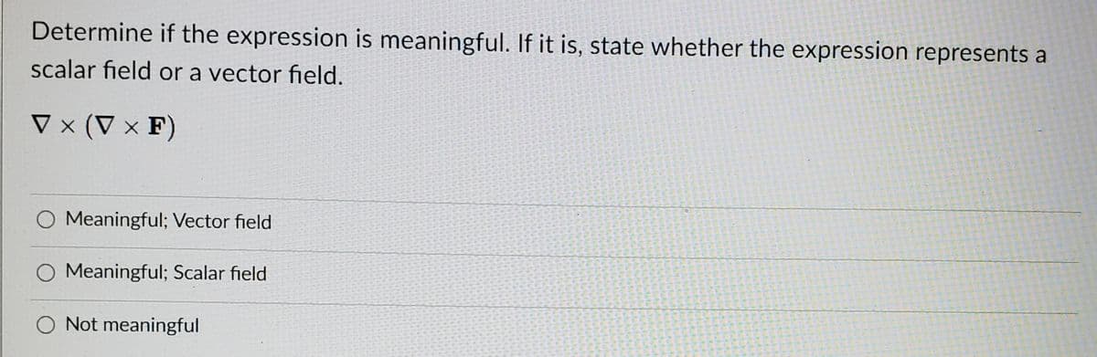 Determine if the expression is meaningful. If it is, state whether the expression represents a
scalar field or a vector field.
V × (V × F)
O Meaningful; Vector field
O Meaningful; Scalar field
O Not meaningful
