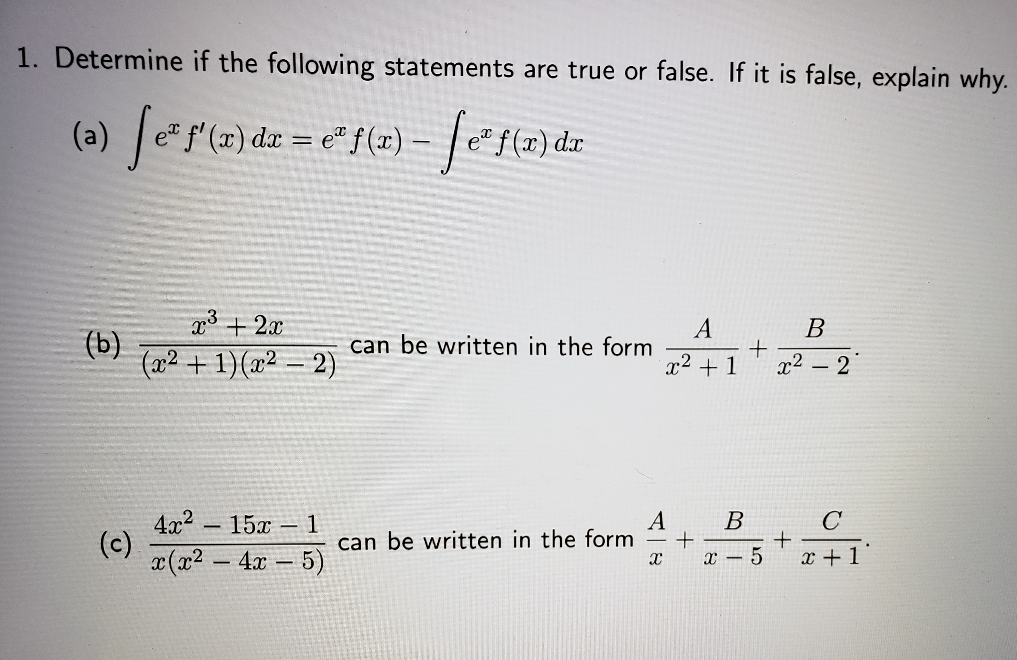1. Determine if the following statements are true or false. If it is false, explain why.
(a) fesle) da = e"f(e) - fete)dz
+ 2x
(b)
(x2 + 1)(x2 - 2)
can be written in the form
x2 +1
x2 – 2
4x2 - 15x - 1
(c)
x(x2 - 4x 5)
A
can be written in the form
B
x +1
