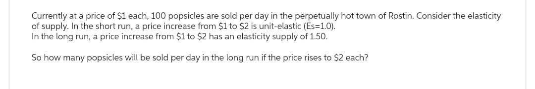 Currently at a price of $1 each, 100 popsicles are sold per day in the perpetually hot town of Rostin. Consider the elasticity
of supply. In the short run, a price increase from $1 to $2 is unit-elastic (Es=1.0).
In the long run, a price increase from $1 to $2 has an elasticity supply of 1.50.
So how many popsicles will be sold per day in the long run if the price rises to $2 each?
