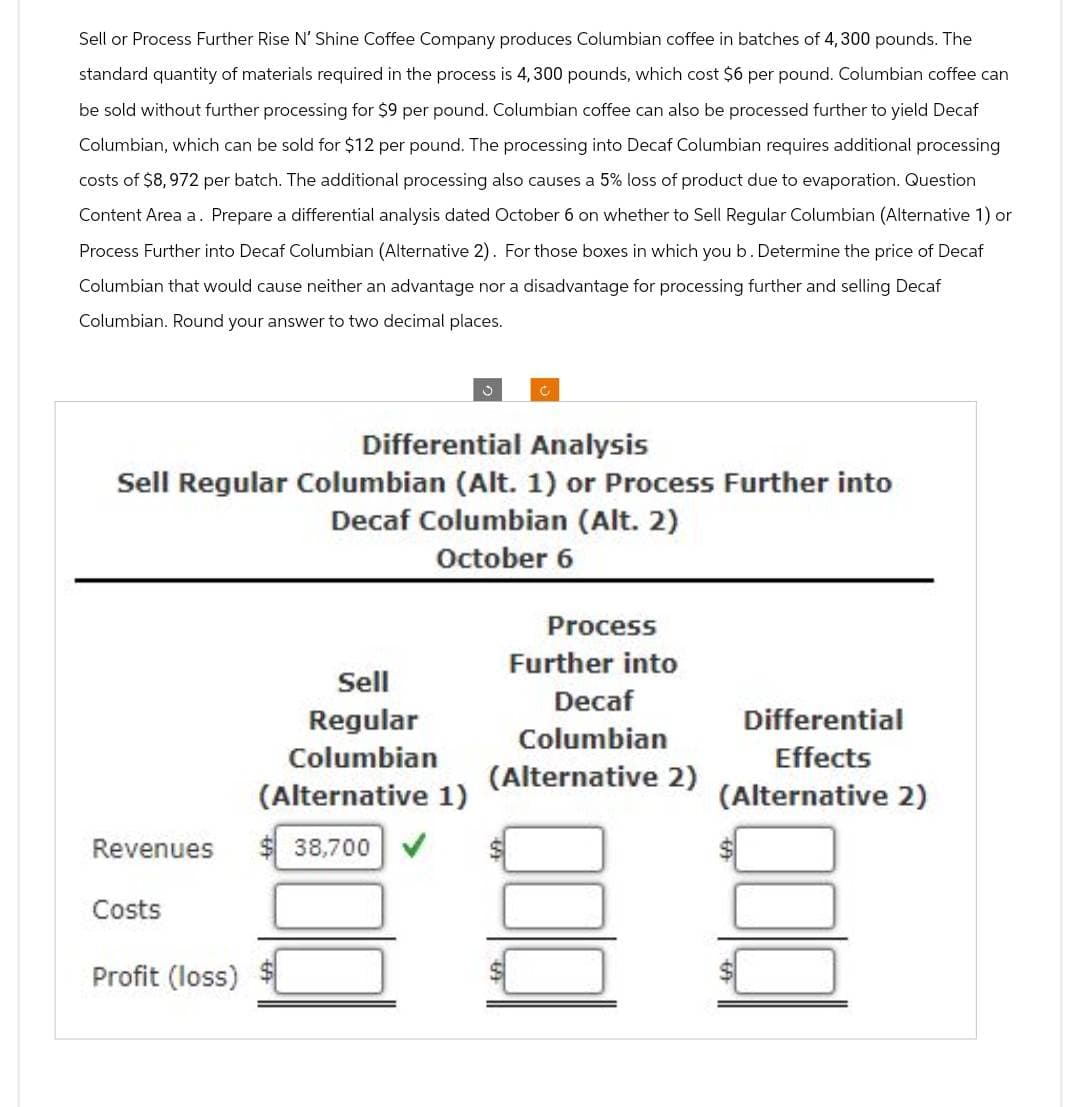 Sell or Process Further Rise N' Shine Coffee Company produces Columbian coffee in batches of 4,300 pounds. The
standard quantity of materials required in the process is 4, 300 pounds, which cost $6 per pound. Columbian coffee can
be sold without further processing for $9 per pound. Columbian coffee can also be processed further to yield Decaf
Columbian, which can be sold for $12 per pound. The processing into Decaf Columbian requires additional processing
costs of $8,972 per batch. The additional processing also causes a 5% loss of product due to evaporation. Question
Content Area a. Prepare a differential analysis dated October 6 on whether to Sell Regular Columbian (Alternative 1) or
Process Further into Decaf Columbian (Alternative 2). For those boxes in which you b. Determine the price of Decaf
Columbian that would cause neither an advantage nor a disadvantage for processing further and selling Decaf
Columbian. Round your answer to two decimal places.
0
Differential Analysis
Sell Regular Columbian (Alt. 1) or Process Further into
Decaf Columbian (Alt. 2)
October 6
Process
Further into
Sell
Decaf
Regular
Differential
Columbian
Columbian
Effects
(Alternative 2)
(Alternative 1)
(Alternative 2)
Revenues
38,700 ✔
Costs
Profit (loss)