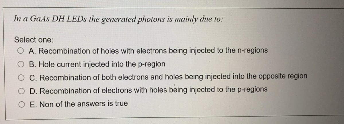 In a GaAs DH LEDS the generated photons is mainly due to:
Select one:
A. Recombination of holes with electrons being injected to the n-regions
B. Hole current injected into the p-region
C. Recombination of both electrons and holes being injected into the opposite region
D. Recombination of electrons with holes being injected to the p-regions
E. Non of the answers is true
