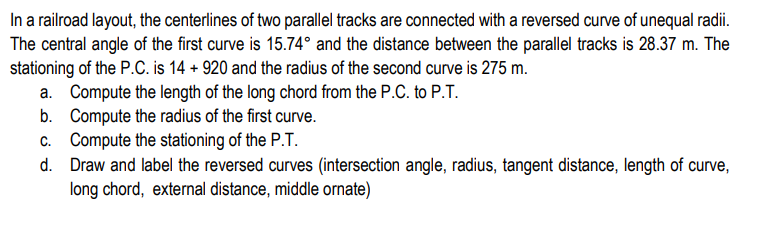 In a railroad layout, the centerlines of two parallel tracks are connected with a reversed curve of unequal radii.
The central angle of the first curve is 15.74° and the distance between the parallel tracks is 28.37 m. The
stationing of the P.C. is 14 + 920 and the radius of the second curve is 275 m.
a. Compute the length of the long chord from the P.C. to P.T.
b.
Compute the radius of the first curve.
c.
Compute the stationing of the P.T.
d. Draw and label the reversed curves (intersection angle, radius, tangent distance, length of curve,
long chord, external distance, middle ornate)