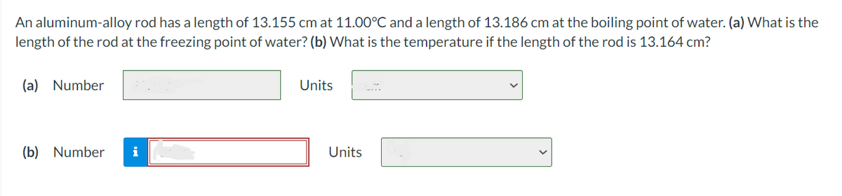 An aluminum-alloy rod has a length of 13.155 cm at 11.00°C and a length of 13.186 cm at the boiling point of water. (a) What is the
length of the rod at the freezing point of water? (b) What is the temperature if the length of the rod is 13.164 cm?
(a) Number
(b) Number
Units
Units