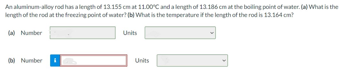 An aluminum-alloy rod has a length of 13.155 cm at 11.00°C and a length of 13.186 cm at the boiling point of water. (a) What is the
length of the rod at the freezing point of water? (b) What is the temperature if the length of the rod is 13.164 cm?
(a) Number
(b) Number
i
Units
Units