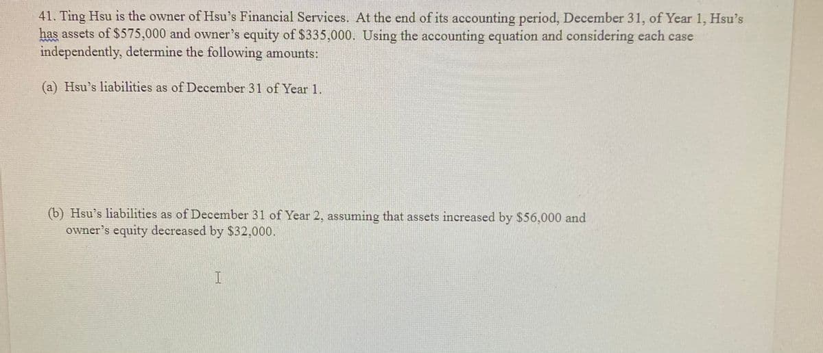 41. Ting Hsu is the owner of Hsu's Financial Services. At the end of its accounting period, December 31, of Year 1, Hsu's
has assets of $575,000 and owner's equity of 335,000. Using the accounting equation and considering each case
independently, determine the following amounts:
(a) Hsu's liabilities as of December 31 of Year 1.
(b) Hsu's liabilities as of December 31 of Year 2, assuming that assets increased by $56,000 and
owner's equity decreased by $32,000.
