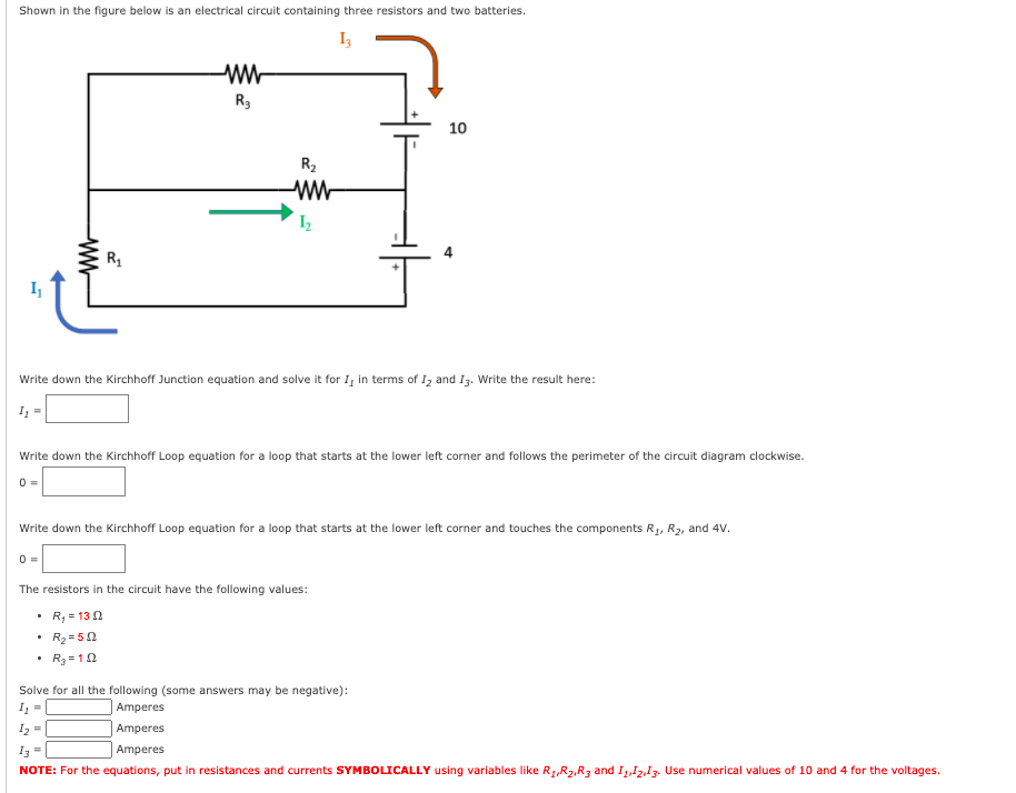 Shown in the figure below is an electrical circuit containing three resistors and two batteries.
R3
10
R2
R1
Write down the Kirchhoff Junction equation and solve it for I, in terms of I, and Iz. Write the result here:
Write down the Kirchhoff Loop equation for a loop that starts at the lower left corner and follows the perimeter of the circuit diagram clockwise.
Write down the Kirchhoff Loop equation for a loop that starts at the lower left corner and touches the components R1, R2, and 4V.
The resistors in the circuit have the following values:
R, = 130
• R2 = 50
R3 = 10
Solve for all the following (some answers may be negative):
| Amperes
I =
I, =
Amperes
Iz =
Amperes
NOTE: For the equations, put in resistances and currents SYMBOLICALLY using variables like RR2,R3 and I,,12,13. Use numerical values of 10 and 4 for the voltages.
