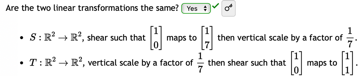 Are the two linear transformations the same? Yes
[1] maps to [7]
0
1
1
• T: R² → R², vertical scale by a factor of then shear such that
B
7
0
• S: R² → R², shear such that
then vertical scale by a factor of
maps to
7
H