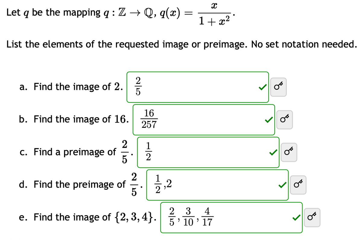 X
1+x²
List the elements of the requested image or preimage. No set notation needed.
Let q be the mapping q: Z → Q, q(x)
a. Find the image of 2.
b. Find the image of 16.
c. Find a preimage of
250
d. Find the preimage of
2
5 2
16
257
2
5
2
,2
=
2 3
4
e. Find the image of {2,3,4}.5 10' 17
"
>
४
8
४
8