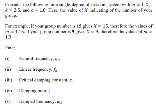 Consider the following for a single-degree-of-freedom system with m = 1. X,
k = 2.5, and c = 1.8. Here, the value of X indicating of the number of your
group.
For example, if your group number is 15 gives X = 15, therefore the values of
m = 1.15. If your group number is 9 gives X = 9, therefore the values of m =
1.9
Find;
(i)
Natural frequency, Wn
(ii)
Linear frequency, fn
(iii)
Critical damping constant, cc
(iv) Damping ratio, 3
(v)
Damped frequency, wa
