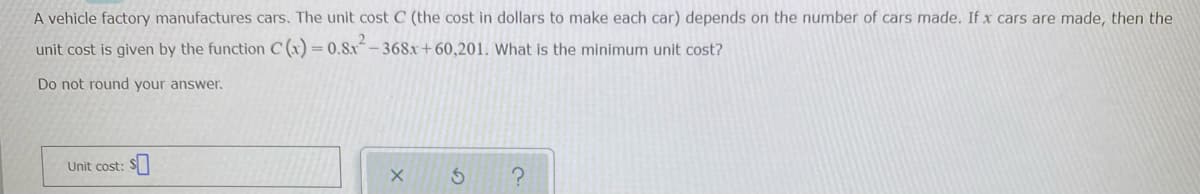A vehicle factory manufactures cars. The unit cost C (the cost in dollars to make each car) depends on the number of cars made. If x cars are made, then the
unit cost is given by the function C (x) = 0.8x- 368x+60,201. What is the minimum unit cost?
Do not round your answer.
Unit cost:
