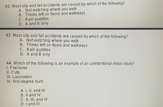 43. Most slip and fall accidents are caused by which of the following?
A. Not watching where you walk
B. Thinks left on floors and walkways
C. Rain puddles
D. A and B only
43. Most slip and fall accidents are caused by which of the following?
A. Not watching where you walk
B. Thinks left on floors and walkways
C. Rain puddles
D. A and B only
44. Which of the following is an example of an unintentional minor injury?
1. Fractures
II. Cuts
III. Laceration
IV. first-degree burn
A. I, II, and III
B. II and IV
C. II, III, and IV
D. I and III