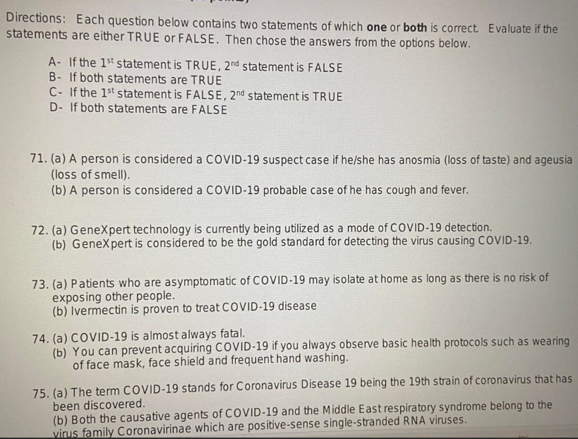 Directions: Each question below contains two statements of which one or both is correct. Evaluate if the
statements are either TRUE or FALSE. Then chose the answers from the options below.
A- If the 1st statement is TRUE, 2nd statement is FALSE
B- If both statements are TRUE
C- If the 1st statement is FALSE, 2nd statement is TRUE
D- If both statements are FALSE
71. (a) A person is considered a COVID-19 suspect case if he/she has anosmia (loss of taste) and ageusia
(loss of smell).
(b) A person is considered a COVID-19 probable case of he has cough and fever.
72. (a) GeneXpert technology is currently being utilized as a mode of COVID-19 detection.
(b) GeneXpert is considered to be the gold standard for detecting the virus causing COVID-19.
73. (a) Patients who are asymptomatic of COVID-19 may isolate at home as long as there is no risk of
exposing other people.
(b) Ivermectin is proven to treat COVID-19 disease
74. (a) COVID-19 is almost always fatal.
(b) You can prevent acquiring COVID-19 if you always observe basic health protocols such as wearing
of face mask, face shield and frequent hand washing.
75. (a) The term COVID-19 stands for Coronavirus Disease 19 being the 19th strain of coronavirus that has
been discovered.
(b) Both the causative agents of COVID-19 and the Middle East respiratory syndrome belong to the
virus family Coronavirinae which are positive-sense single-stranded RNA viruses.