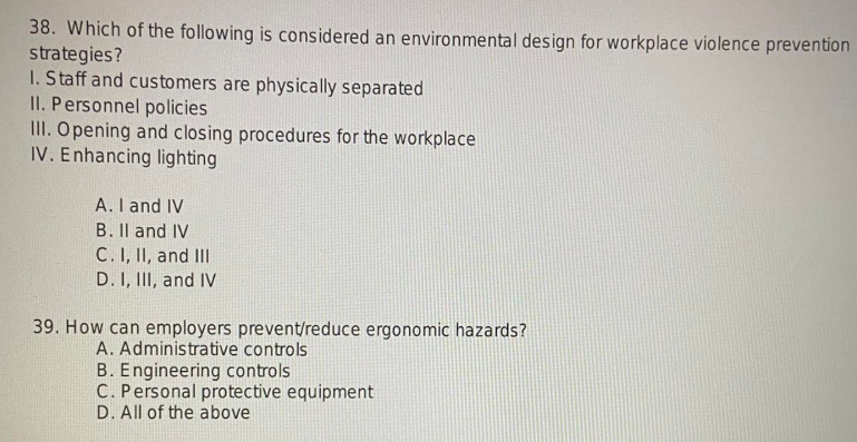 38. Which of the following is considered an environmental design for workplace violence prevention
strategies?
1. Staff and customers are physically separated
II. Personnel policies
III. Opening and closing procedures for the workplace
IV. Enhancing lighting
A. I and IV
B. II and IV
C. I, II, and III
D. I, III, and IV
39. How can employers prevent/reduce ergonomic hazards?
A. Administrative controls
B. Engineering controls
C. Personal protective equipment
D. All of the above