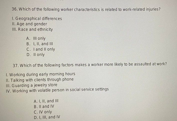 36. Which of the following worker characteristics is related to work-related injuries?
I. Geographical differences
II. Age and gender
III. Race and ethnicity
A. III only
B. I, II, and III
C. I and II only
D. II only
37. Which of the following factors makes a worker more likely to be assaulted at work?
1. Working during early morning hours
II. Talking with clients through phone
III. Guarding a jewelry store
IV. Working with volatile person in social service settings
A. I, II, and III
B. II and IV
C. IV only
D. I, III, and IV