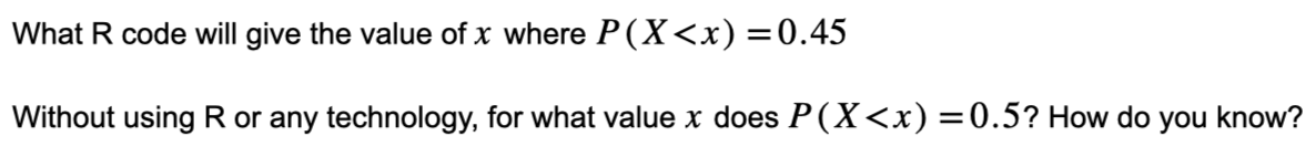 What R code will give the value of x where P(X<x) =0.45
Without using R or any technology, for what value x does P(X<x) = 0.5? How do you know?