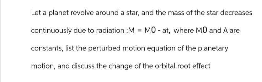 Let a planet revolve around a star, and the mass of the star decreases
continuously due to radiation :M = MO - at, where MO and A are
constants, list the perturbed motion equation of the planetary
motion, and discuss the change of the orbital root effect