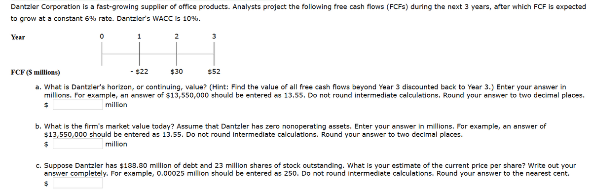 Dantzler Corporation is a fast-growing supplier of office products. Analysts project the following free cash flows (FCFS) during the next 3 years, after which FCF is expected
to grow at a constant 6% rate. Dantzler's WACC is 10%.
Year
$
0
1
$
2
FCF (S millions)
- $22
a. What is Dantzler's horizon, or continuing, value? (Hint: Find the value of all free cash flows beyond Year 3 discounted back to Year 3.) Enter your answer in
millions. For example, an answer of $13,550,000 should be entered as 13.55. Do not round intermediate calculations. Round your answer to two decimal places.
million
3
$30
$52
b. What is the firm's market value today? Assume that Dantzler has zero nonoperating assets. Enter your answer in millions. For example, an answer of
$13,550,000 should be entered as 13.55. Do not round intermediate calculations. Round your answer to two decimal places.
million
c. Suppose Dantzler has $188.80 million of debt and 23 million shares of stock outstanding. What is your estimate of the current price per share? Write out your
answer completely. For example, 0.00025 million should be entered as 250. Do not round intermediate calculations. Round your answer to the nearest cent.
$