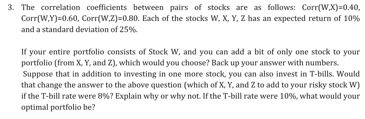 3. The correlation coefficients between pairs of stocks are as follows: Corr(W,X)=0.40,
Corr(W,Y)=0.60, Corr(W,Z)=0.80. Each of the stocks W, X, Y, Z has an expected return of 10%
and a standard deviation of 25%.
If your entire portfolio consists of Stock W, and you can add a bit of only one stock to your
portfolio (from X, Y, and Z), which would you choose? Back up your answer with numbers.
Suppose that in addition to investing in one more stock, you can also invest in T-bills. Would
that change the answer to the above question (which of X, Y, and Z to add to your risky stock W)
if the T-bill rate were 8%? Explain why or why not. If the T-bill rate were 10%, what would your
optimal portfolio be?
