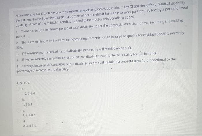 As an incentive for disabled workers to return to work as soon as possible, many Di policies offer a residual disability
benefit, one that will pay the disabled a portion of his benefits if he is able to work part-time following a period of total
disability. Which of the following conditions need to be met for this benefit to apply?
1. There has to be a minimum period of total disability under the contract, often six months, including the waiting
period. 4
2. There are minimum and maximum income requirements for an insured to qualify for residual benefits normally
20%.
3. If the insured earns 60% of his pre-disability income, he will receive no benefit
4. If the insured only earns 20% or less of his pre-disability income, he will qualify for full benefits.
5. Earnings between 20 % and 60% of pre-disability income will result in a pro-rata benefit, proportional to the
percentage of income lost to disability.
Select one:
1,2,3 & 4
b.
1,2 & 4
Oc
1,2,4&5
d.
2,3,4 & 5