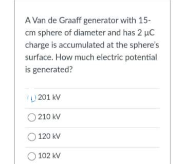 A Van de Graaff generator with 15-
cm sphere of diameter and has 2 µC
charge is accumulated at the sphere's
surface. How much electric potential
is generated?
I) 201 kV
O 210 kV
120 kV
O 102 kV
