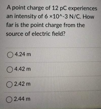 A point charge of 12 pC experiences
an intensity of 6 x10^-3 N/C. How
far is the point charge from the
source of electric field?
O 4.24 m
O4.42 m
O 2.42 m
2.44 m
