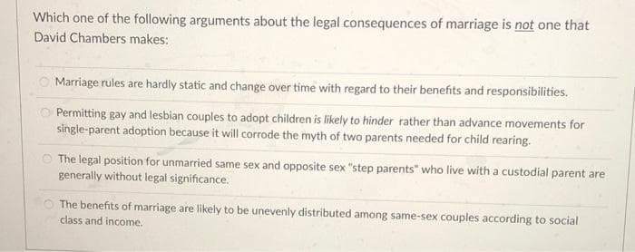 Which one of the following arguments about the legal consequences of marriage is not one that
David Chambers makes:
Marriage rules are hardly static and change over time with regard to their benefits and responsibilities.
Permitting gay and lesbian couples to adopt children is likely to hinder rather than advance movements for
single-parent adoption because it will corrode the myth of two parents needed for child rearing.
The legal position for unmarried same sex and opposite sex "step parents" who live with a custodial parent are
generally without legal significance.
The benefits of marriage are likely to be unevenly distributed among same-sex couples according to social
class and income.