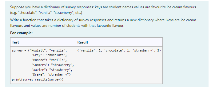 Suppose you have a dictionary of survey responses: keys are student names values are favourite ice cream flavours
(e.g. "chocolate", "vanilla", "strawberry", etc.)
Write a function that takes a dictionary of survey responses and returns a new dictionary where: keys are ice cream
flavours and values are number of students with that favourite flavour.
For example:
Test
survey = {"Howlett": "vanilla",
"Grey": "chocolate",
"Munroe": "vanilla",
"Summers": "strawberry",
"Xavier": "strawberry",
"Drake": "strawberry"}
print (survey_results (survey))
Result
{'vanilla': 2, 'chocolate': 1, 'strawberry': 3}