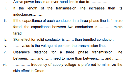 i.
Active power loss in an over-head line is due to...
ii.
If the length of the transmission line increases then its
inductances...
ii.
If the capacitance of each conductor in a three-phase line is 4 micro
farad, the capacitance between two conductors is. . micro
farad
iv.
Skin effect for solid conductor is ..than bundled conductor.
V.
.. value is the voltage at point on the transmission line.
vi.
Clearance distance for a three phase transmission line
between. . and.... need to more than between... and ...
vii.
frequency of supply voltage is preferred to minimize the
skin effect in Oman.
