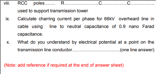 vii.
RCC poles... R...
.C... .
used to support transmission tower
ix.
Calculate charring current per phase for 66kV overheard line in
cable using line to neutral capacitance of 0.9 nano Farad
capacitance.
х.
What do you understand by electrical potential at a point on the
transmission line conductor...
.(one line answer)
(Note: add reference if required at the end of answer sheet)
