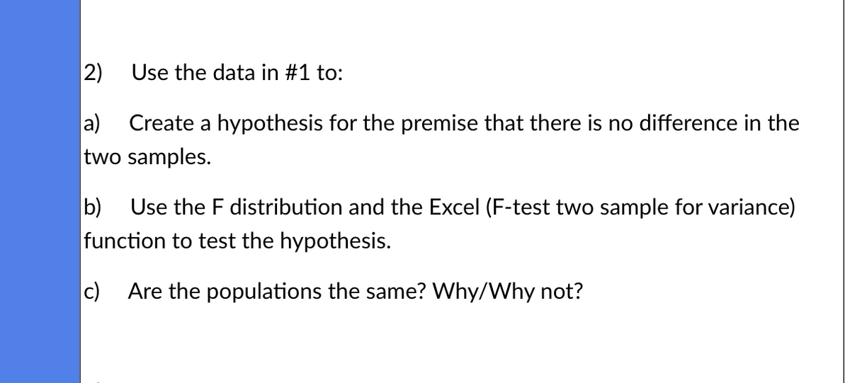 2)
a) Create a hypothesis for the premise that there is no difference in the
two samples.
Use the data in #1 to:
b) Use the F distribution and the Excel (F-test two sample for variance)
function to test the hypothesis.
c) Are the populations the same? Why/Why not?