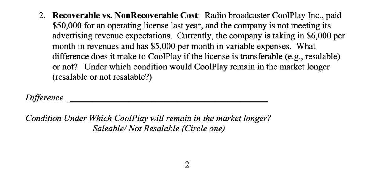 2. Recoverable vs. NonRecoverable Cost: Radio broadcaster CoolPlay Inc., paid
$50,000 for an operating license last year, and the company is not meeting its
advertising revenue expectations. Currently, the company is taking in $6,000 per
month in revenues and has $5,000 per month in variable expenses. What
difference does it make to CoolPlay if the license is transferable (e.g., resalable)
or not? Under which condition would CoolPlay remain in the market longer
(resalable or not resalable?)
Difference
Condition Under Which CoolPlay will remain in the market longer?
Saleable/ Not Resalable (Circle one)
2