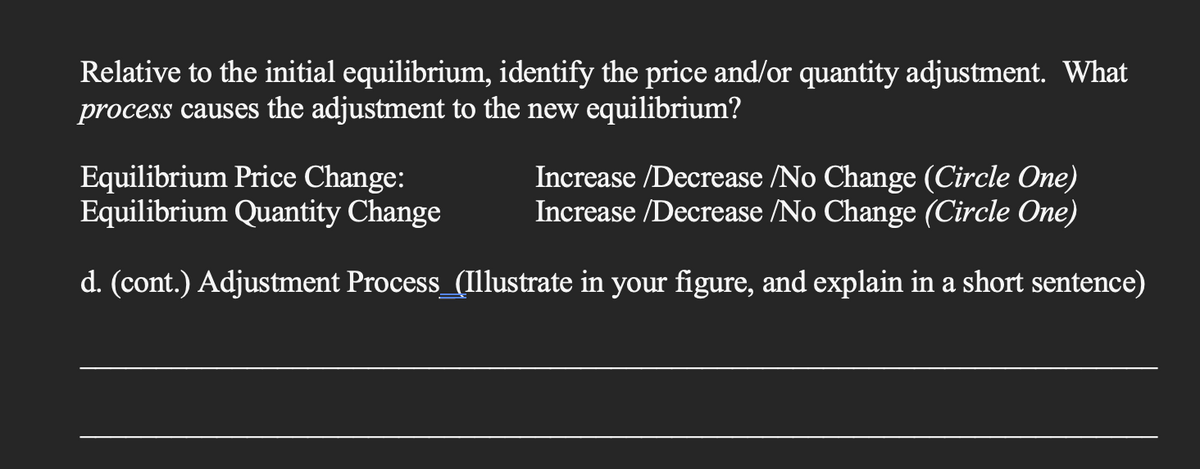 Relative to the initial equilibrium, identify the price and/or quantity adjustment. What
process causes the adjustment to the new equilibrium?
Equilibrium Price Change:
Equilibrium Quantity Change
Increase/Decrease /No Change (Circle One)
Increase/Decrease /No Change (Circle One)
d. (cont.) Adjustment Process_(Illustrate in your figure, and explain in a short sentence)