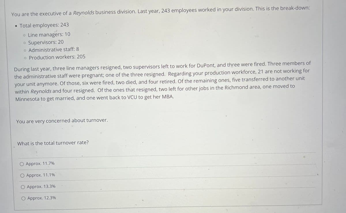 You are the executive of a Reynolds business division. Last year, 243 employees worked in your division. This is the break-down:
• Total employees: 243
o Line managers: 10
Supervisors: 20
o Administrative staff: 8
o Production workers: 205
During last year, three line managers resigned, two supervisors left to work for DuPont, and three were fired. Three members of
the administrative staff were pregnant; one of the three resigned. Regarding your production workforce, 21 are not working for
your unit anymore. Of those, six were fired, two died, and four retired. Of the remaining ones, five transferred to another unit
within Reynolds and four resigned. Of the ones that resigned, two left for other jobs in the Richmond area, one moved to
Minnesota to get married, and one went back to VCU to get her MBA.
You are very concerned about turnover.
What is the total turnover rate?
O Approx. 11.7%
O Approx. 11.1%
O Approx. 13.3%
O Approx. 12.3%