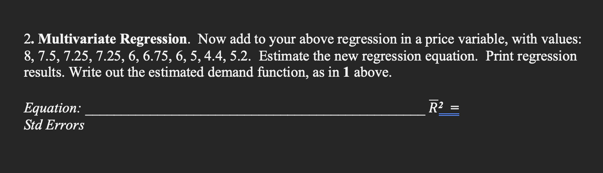2. Multivariate Regression. Now add to your above regression in a price variable, with values:
8, 7.5, 7.25, 7.25, 6, 6.75, 6, 5, 4.4, 5.2. Estimate the new regression equation. Print regression
results. Write out the estimated demand function, as in 1 above.
Equation:
Std Errors
R²
=