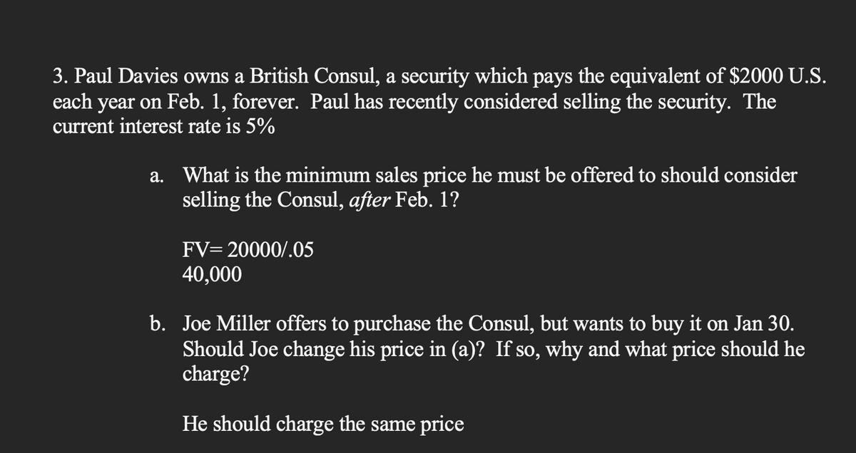 3. Paul Davies owns a British Consul, a security which pays the equivalent of $2000 U.S.
each year on Feb. 1, forever. Paul has recently considered selling the security. The
current interest rate is 5%
a. What is the minimum sales price he must be offered to should consider
selling the Consul, after Feb. 1?
FV= 20000/.05
40,000
b. Joe Miller offers to purchase the Consul, but wants to buy it on Jan 30.
Should Joe change his price in (a)? If so, why and what price should he
charge?
He should charge the same price