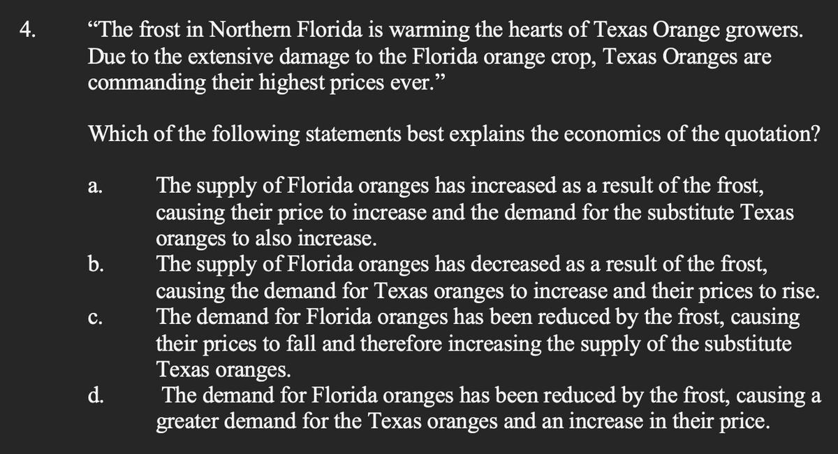 4.
"The frost in Northern Florida is warming the hearts of Texas Orange growers.
Due to the extensive damage to the Florida orange crop, Texas Oranges are
commanding their highest prices ever."
Which of the following statements best explains the economics of the quotation?
The supply of Florida oranges has increased as a result of the frost,
causing their price to increase and the demand for the substitute Texas
oranges to also increase.
a.
b.
C.
d.
The supply of Florida oranges has decreased as a result of the frost,
causing the demand for Texas oranges to increase and their prices to rise.
The demand for Florida oranges has been reduced by the frost, causing
their prices to fall and therefore increasing the supply of the substitute
Texas oranges.
The demand for Florida oranges has been reduced by the frost, causing a
greater demand for the Texas oranges and an increase in their price.