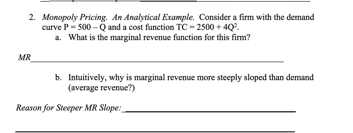 2. Monopoly Pricing. An Analytical Example. Consider a firm with the demand
curve P = 500 - Q and a cost function TC = 2500 +4Q².
a. What is the marginal revenue function for this firm?
MR
b. Intuitively, why is marginal revenue more steeply sloped than demand
(average revenue?)
Reason for Steeper MR Slope: