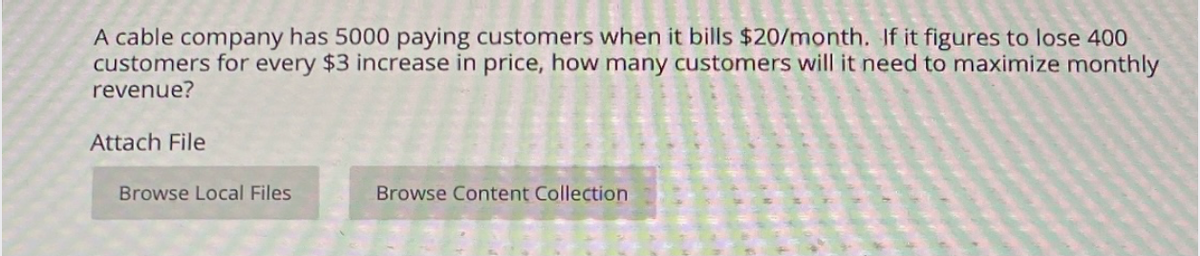 A cable company has 5000 paying customers when it bills $20/month. If it figures to lose 400
customers for every $3 increase in price, how many customers will it need to maximize monthly
revenue?
Attach File
Browse Local Files
Browse Content Collection
