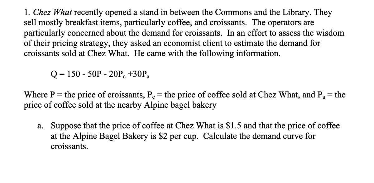 1. Chez What recently opened a stand in between the Commons and the Library. They
sell mostly breakfast items, particularly coffee, and croissants. The operators are
particularly concerned about the demand for croissants. In an effort to assess the wisdom
of their pricing strategy, they asked an economist client to estimate the demand for
croissants sold at Chez What. He came with the following information.
Q = 150-50P - 20Pc +30P₂
Where P = the price of croissants, P. = the price of coffee sold at Chez What, and Pa the
price of coffee sold at the nearby Alpine bagel bakery
a. Suppose that the price of coffee at Chez What is $1.5 and that the price of coffee
at the Alpine Bagel Bakery is $2 per cup. Calculate the demand curve for
croissants.