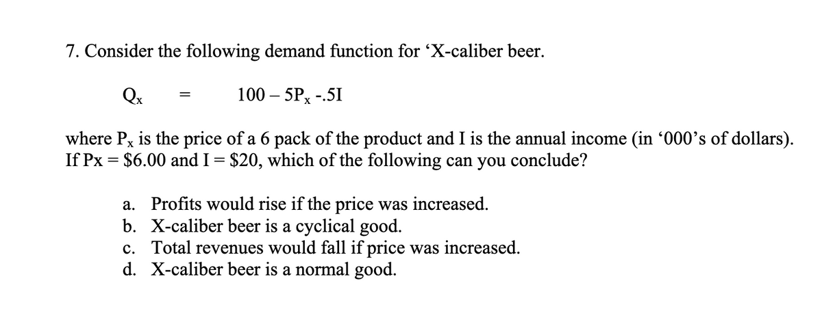 7. Consider the following demand function for 'X-caliber beer.
Qx
100 - 5PX -.5I
where Px is the price of a 6 pack of the product and I is the annual income (in '000's of dollars).
If Px = $6.00 and I = $20, which of the following can you conclude?
=
a. Profits would rise if the price was increased.
b. X-caliber beer is a cyclical good.
c. Total revenues would fall if price was increased.
d. X-caliber beer is a normal good.