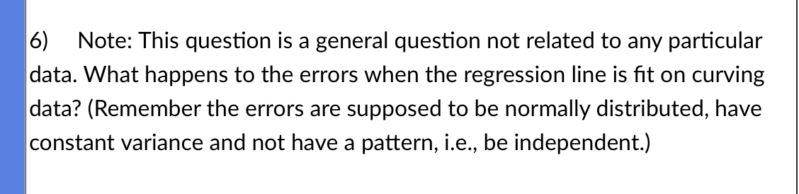 6) Note: This question is a general question not related to any particular
data. What happens to the errors when the regression line is fit on curving
data? (Remember the errors are supposed to be normally distributed, have
constant variance and not have a pattern, i.e., be independent.)