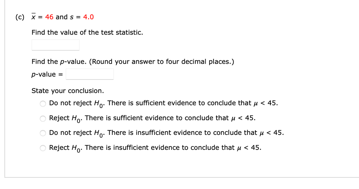 (c) x
= 46 and s = 4.0
Find the value of the test statistic.
Find the p-value. (Round your answer to four decimal places.)
p-value
State your conclusion.
Do not reject Ho. There is sufficient evidence to conclude that u < 45.
Reject Ho. There is sufficient evidence to conclude that u < 45.
Do not reject Ho. There is insufficient evidence to conclude that u < 45.
Reject Ho. There is insufficient evidence to conclude that u < 45.
O O

