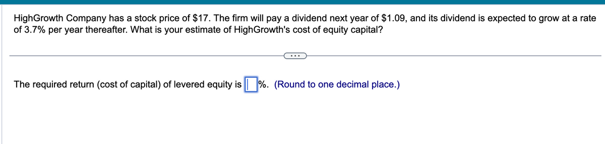 HighGrowth Company has a stock price of $17. The firm will pay a dividend next year of $1.09, and its dividend is expected to grow at a rate
of 3.7% per year thereafter. What is your estimate of HighGrowth's cost of equity capital?
The required return (cost of capital) of levered equity is %. (Round to one decimal place.)