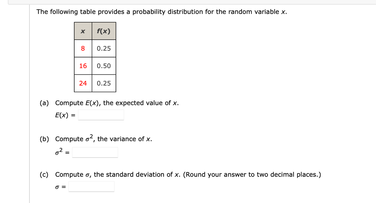 The following table provides a probability distribution for the random variable x.
f(x)
8
0.25
16
0.50
24
0.25
(a) Compute E(x), the expected value of x.
E(x) =
%3D
(b) Compute oʻ, the variance of x.
o2 =
(c) Compute o, the standard deviation of x. (Round your answer to two decimal places.)
O =
