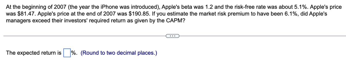 At the beginning of 2007 (the year the iPhone was introduced), Apple's beta was 1.2 and the risk-free rate was about 5.1%. Apple's price
was $81.47. Apple's price at the end of 2007 was $190.85. If you estimate the market risk premium to have been 6.1%, did Apple's
managers exceed their investors' required return as given by the CAPM?
The expected return is %. (Round to two decimal places.)