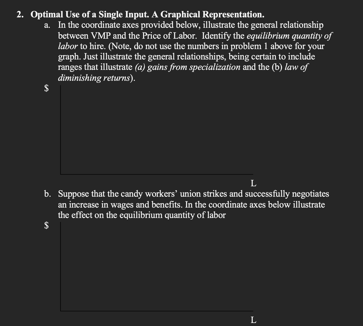 2. Optimal Use of a Single Input. A Graphical Representation.
a. In the coordinate axes provided below, illustrate the general relationship
between VMP and the Price of Labor. Identify the equilibrium quantity of
labor to hire. (Note, do not use the numbers in problem 1 above for your
graph. Just illustrate the general relationships, being certain to include
ranges that illustrate (a) gains from specialization and the (b) law of
diminishing returns).
$
L
b. Suppose that the candy workers' union strikes and successfully negotiates
an increase in wages and benefits. In the coordinate axes below illustrate
the effect on the equilibrium quantity of labor
$
L