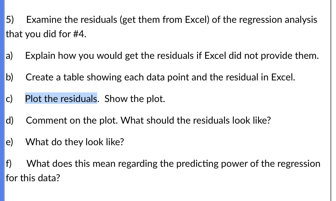 5) Examine the residuals (get them from Excel) of the regression analysis
that you did for #4.
a) Explain how you would get the residuals if Excel did not provide them.
b)
Create a table showing each data point and the residual in Excel.
c)
Plot the residuals. Show the plot.
d)
Comment on the plot. What should the residuals look like?
e)
What do they look like?
f) What does this mean regarding the predicting power of the regression
for this data?